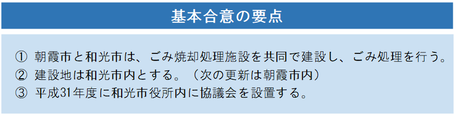 基本合意の要点　1　朝霞市と和光市は、ごみ焼却処理施設を共同で建設し、ごみ処理を行う。2　建設地は和光市とする。（次の更新は朝霞市内）3　平成31年度に和光市役所内に協議会を設置する。