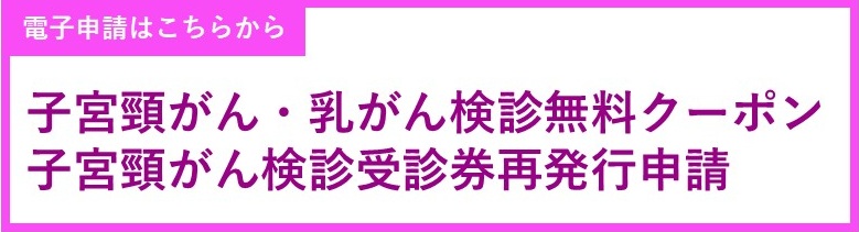 子宮頸がん・乳がん検診無料クーポン、子宮頸がん検診受診券再発行申請(外部リンク・新しいウィンドウで開きます)