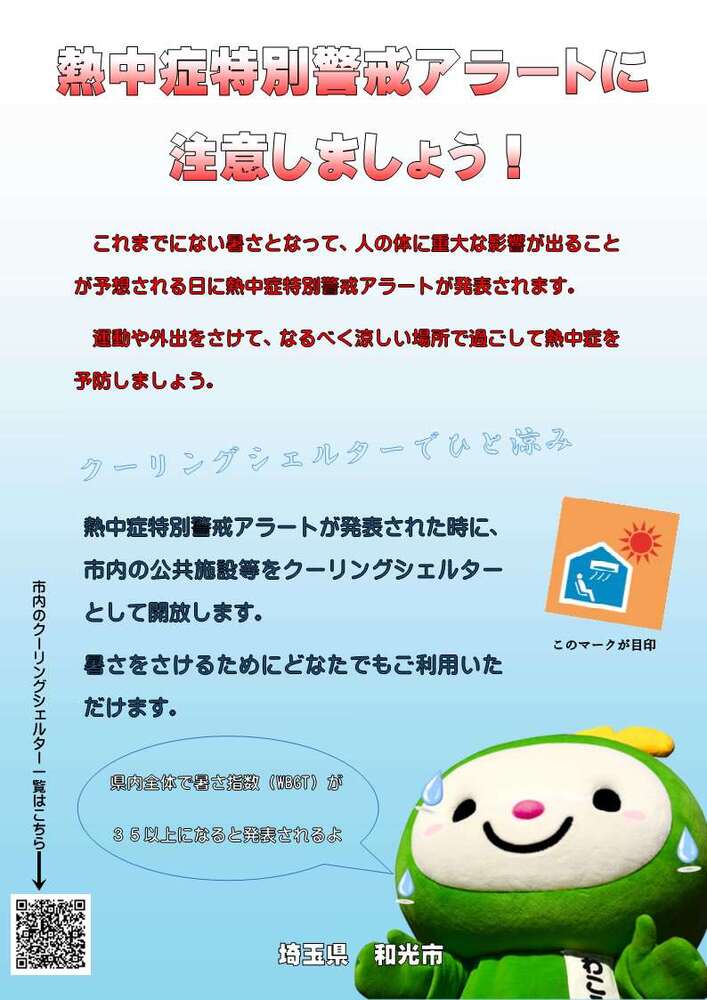 熱中症特別警戒アラートに注意しましょう。これまでにない暑さとなって、人の体に重大な影響が出ることが予想される日に熱中症特別警戒アラートが発表されます。運動や外出をさけて、なるべく涼しい場所で過ごして熱中症を予防しましょう。クーリングシェルターでひと涼み。熱中症特別警戒アラートが発表された時に、市内の公共施設等をクーリングシェルターとして開放します。暑さをさけるためにどなたでもご利用いただけます。